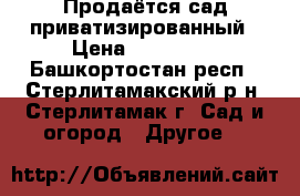 Продаётся сад приватизированный › Цена ­ 400 000 - Башкортостан респ., Стерлитамакский р-н, Стерлитамак г. Сад и огород » Другое   